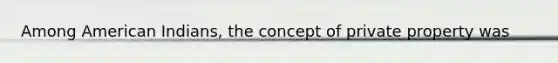 Among American Indians, the concept of private property was