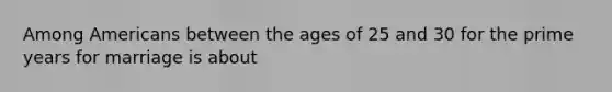 Among Americans between the ages of 25 and 30 for the prime years for marriage is about