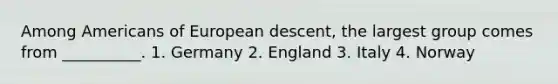 Among Americans of European descent, the largest group comes from __________. 1. Germany 2. England 3. Italy 4. Norway