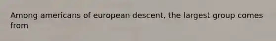 Among americans of european descent, the largest group comes from