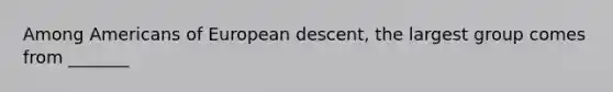 Among Americans of European descent, the largest group comes from _______