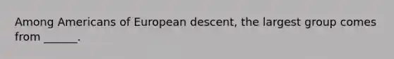 Among Americans of European descent, the largest group comes from ______.