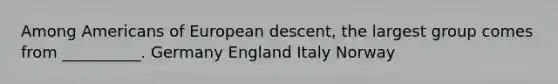 Among Americans of European descent, the largest group comes from __________. Germany England Italy Norway