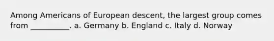 Among Americans of European descent, the largest group comes from __________. a. Germany b. England c. Italy d. Norway