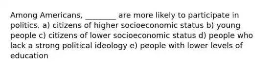 Among Americans, ________ are more likely to participate in politics. a) citizens of higher socioeconomic status b) young people c) citizens of lower socioeconomic status d) people who lack a strong <a href='https://www.questionai.com/knowledge/kFKhV6szLO-political-ideology' class='anchor-knowledge'>political ideology</a> e) people with lower levels of education