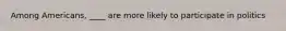Among Americans, ____ are more likely to participate in politics