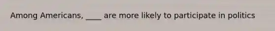 Among Americans, ____ are more likely to participate in politics