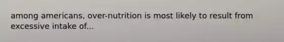 among americans, over-nutrition is most likely to result from excessive intake of...