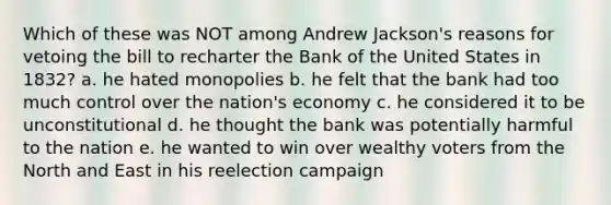 Which of these was NOT among Andrew Jackson's reasons for vetoing the bill to recharter the Bank of the United States in 1832? a. he hated monopolies b. he felt that the bank had too much control over the nation's economy c. he considered it to be unconstitutional d. he thought the bank was potentially harmful to the nation e. he wanted to win over wealthy voters from the North and East in his reelection campaign