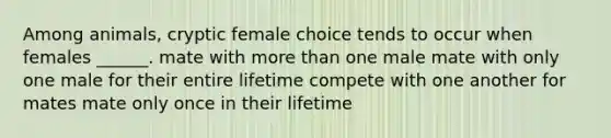 Among animals, cryptic female choice tends to occur when females ______. mate with more than one male mate with only one male for their entire lifetime compete with one another for mates mate only once in their lifetime