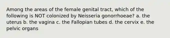 Among the areas of the female genital tract, which of the following is NOT colonized by Neisseria gonorrhoeae? a. the uterus b. the vagina c. the Fallopian tubes d. the cervix e. the pelvic organs