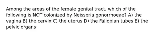 Among the areas of the female genital tract, which of the following is NOT colonized by Neisseria gonorrhoeae? A) the vagina B) the cervix C) the uterus D) the Fallopian tubes E) the pelvic organs