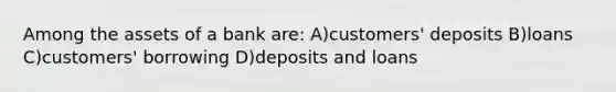 Among the assets of a bank are: A)customers' deposits B)loans C)customers' borrowing D)deposits and loans