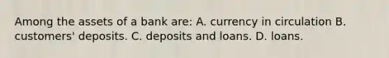 Among the assets of a bank are: A. currency in circulation B. customers' deposits. C. deposits and loans. D. loans.