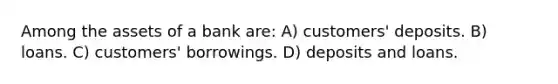 Among the assets of a bank are: A) customers' deposits. B) loans. C) customers' borrowings. D) deposits and loans.