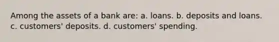 Among the assets of a bank are: a. loans. b. deposits and loans. c. customers' deposits. d. customers' spending.