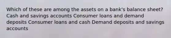 Which of these are among the assets on a bank's balance sheet? Cash and savings accounts Consumer loans and demand deposits Consumer loans and cash Demand deposits and savings accounts