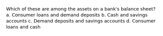 Which of these are among the assets on a bank's balance sheet? a. Consumer loans and demand deposits b. Cash and savings accounts c. Demand deposits and savings accounts d. Consumer loans and cash