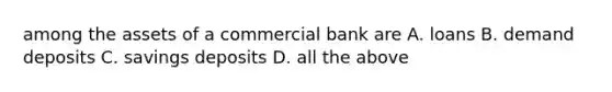 among the assets of a commercial bank are A. loans B. demand deposits C. savings deposits D. all the above