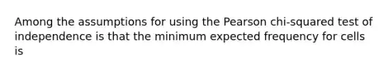 Among the assumptions for using the Pearson chi-squared test of independence is that the minimum expected frequency for cells is