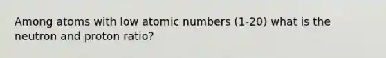 Among atoms with low atomic numbers (1-20) what is the neutron and proton ratio?