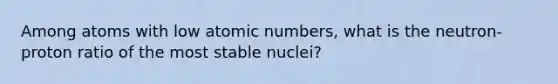 Among atoms with low atomic numbers, what is the neutron-proton ratio of the most stable nuclei?