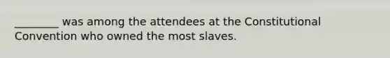 ________ was among the attendees at the Constitutional Convention who owned the most slaves.