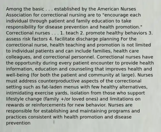 Among the basic . . . established by the American Nurses Association for correctional nursing are to "encourage each individual through patient and family education to take responsibility for disease prevention and health promotion." Correctional nurses . . . 1. teach 2. promote healthy behaviors 3. assess risk factors 4. facilitate discharge planning For the correctional nurse, health teaching and promotion is not limited to individual patients and can include families, health care colleagues, and correctional personnel. Correctional nurses have the opportunity during every patient encounter to provide health information, education and counseling that improves health and well-being (for both the patient and community at large). Nurses must address counterproductive aspects of the correctional setting such as fat-laden menus with few healthy alternatives, intimidating exercise yards, isolation from those who support lifestyle change (family +/or loved ones) and limitations on rewards or reinforcements for new behavior. Nurses are responsible for establishing and maintaining programs and practices consistent with health promotion and disease prevention