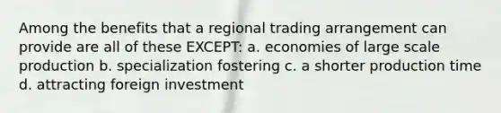 Among the benefits that a regional trading arrangement can provide are all of these EXCEPT: a. economies of large scale production b. specialization fostering c. a shorter production time d. attracting foreign investment