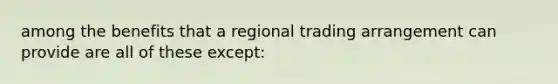 among the benefits that a regional trading arrangement can provide are all of these except: