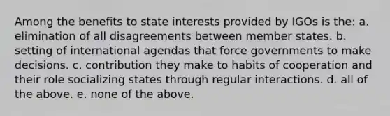 Among the benefits to state interests provided by IGOs is the: a. elimination of all disagreements between member states. b. setting of international agendas that force governments to make decisions. c. contribution they make to habits of cooperation and their role socializing states through regular interactions. d. all of the above. e. none of the above.