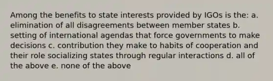 Among the benefits to state interests provided by IGOs is the: a. elimination of all disagreements between member states b. setting of international agendas that force governments to make decisions c. contribution they make to habits of cooperation and their role socializing states through regular interactions d. all of the above e. none of the above