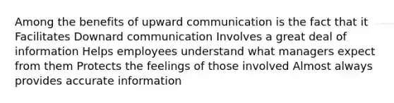 Among the benefits of upward communication is the fact that it Facilitates Downard communication Involves a great deal of information Helps employees understand what managers expect from them Protects the feelings of those involved Almost always provides accurate information