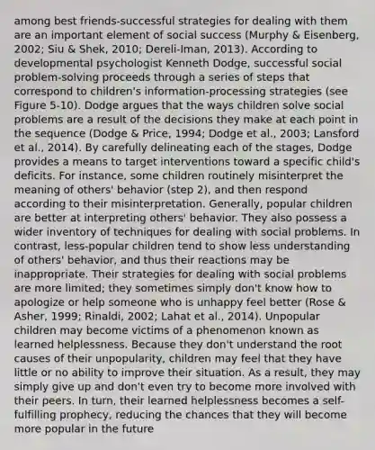 among best friends-successful strategies for dealing with them are an important element of social success (Murphy & Eisenberg, 2002; Siu & Shek, 2010; Dereli-Iman, 2013). According to developmental psychologist Kenneth Dodge, successful social problem-solving proceeds through a series of steps that correspond to children's information-processing strategies (see Figure 5-10). Dodge argues that the ways children solve social problems are a result of the decisions they make at each point in the sequence (Dodge & Price, 1994; Dodge et al., 2003; Lansford et al., 2014). By carefully delineating each of the stages, Dodge provides a means to target interventions toward a specific child's deficits. For instance, some children routinely misinterpret the meaning of others' behavior (step 2), and then respond according to their misinterpretation. Generally, popular children are better at interpreting others' behavior. They also possess a wider inventory of techniques for dealing with social problems. In contrast, less-popular children tend to show less understanding of others' behavior, and thus their reactions may be inappropriate. Their strategies for dealing with social problems are more limited; they sometimes simply don't know how to apologize or help someone who is unhappy feel better (Rose & Asher, 1999; Rinaldi, 2002; Lahat et al., 2014). Unpopular children may become victims of a phenomenon known as learned helplessness. Because they don't understand the root causes of their unpopularity, children may feel that they have little or no ability to improve their situation. As a result, they may simply give up and don't even try to become more involved with their peers. In turn, their learned helplessness becomes a self-fulfilling prophecy, reducing the chances that they will become more popular in the future