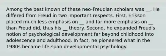 Among the best known of these neo-Freudian scholars was __. He differed from Freud in two important respects. First, Erikson placed much less emphasis on __ and far more emphasis on __ than Freud did, thus his __ theory. Second, he expanded Freud's notion of psychological development far beyond childhood into adolescence and adulthood. In fact, he pioneered what in the 1980s became life-span developmental psychology.