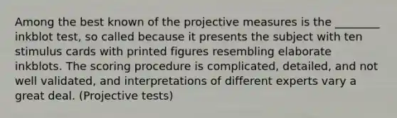 Among the best known of the projective measures is the ________ inkblot test, so called because it presents the subject with ten stimulus cards with printed figures resembling elaborate inkblots. The scoring procedure is complicated, detailed, and not well validated, and interpretations of different experts vary a great deal. (Projective tests)