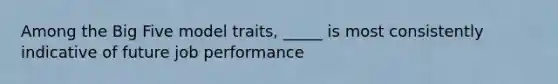 Among the Big Five model traits, _____ is most consistently indicative of future job performance