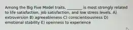 Among the Big Five Model traits, ________ is most strongly related to life satisfaction, job satisfaction, and low stress levels. A) extroversion B) agreeableness C) conscientiousness D) emotional stability E) openness to experience