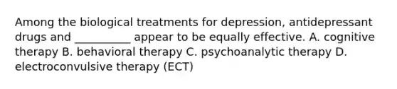 Among the biological treatments for depression, antidepressant drugs and __________ appear to be equally effective. A. cognitive therapy B. behavioral therapy C. psychoanalytic therapy D. electroconvulsive therapy (ECT)