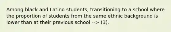 Among black and Latino students, transitioning to a school where the proportion of students from the same ethnic background is lower than at their previous school --> (3).