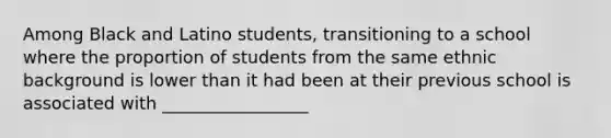 Among Black and Latino students, transitioning to a school where the proportion of students from the same ethnic background is lower than it had been at their previous school is associated with _________________