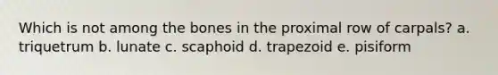 Which is not among the bones in the proximal row of carpals? a. triquetrum b. lunate c. scaphoid d. trapezoid e. pisiform