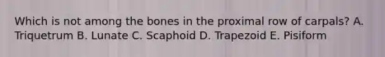 Which is not among the bones in the proximal row of carpals? A. Triquetrum B. Lunate C. Scaphoid D. Trapezoid E. Pisiform