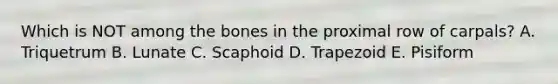 Which is NOT among the bones in the proximal row of carpals? A. Triquetrum B. Lunate C. Scaphoid D. Trapezoid E. Pisiform