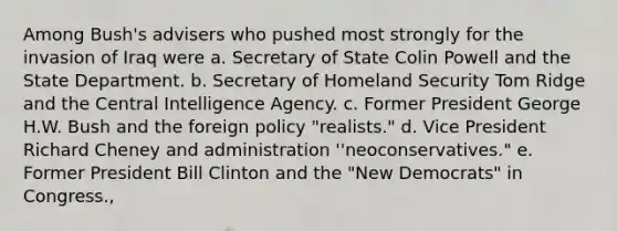 Among Bush's advisers who pushed most strongly for the invasion of Iraq were a. Secretary of Stat<a href='https://www.questionai.com/knowledge/k8BYCh1Dul-e-coli' class='anchor-knowledge'>e coli</a>n Powell and the State Department. b. Secretary of Homeland Security Tom Ridge and the Central Intelligence Agency. c. Former President George H.W. Bush and the foreign policy "realists." d. Vice President Richard Cheney and administration ''neoconservatives." e. Former President Bill Clinton and the "New Democrats" in Congress.,