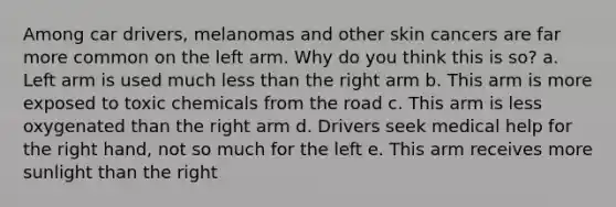 Among car drivers, melanomas and other skin cancers are far more common on the left arm. Why do you think this is so? a. Left arm is used much less than the right arm b. This arm is more exposed to toxic chemicals from the road c. This arm is less oxygenated than the right arm d. Drivers seek medical help for the right hand, not so much for the left e. This arm receives more sunlight than the right