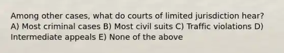 Among other cases, what do courts of limited jurisdiction hear? A) Most criminal cases B) Most civil suits C) Traffic violations D) Intermediate appeals E) None of the above