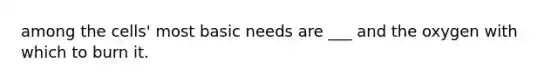 among the cells' most basic needs are ___ and the oxygen with which to burn it.