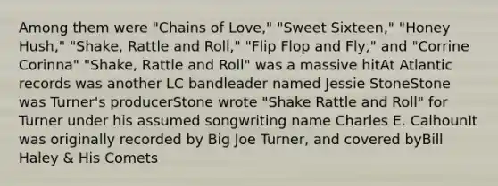 Among them were "Chains of Love," "Sweet Sixteen," "Honey Hush," "Shake, Rattle and Roll," "Flip Flop and Fly," and "Corrine Corinna" "Shake, Rattle and Roll" was a massive hitAt Atlantic records was another LC bandleader named Jessie StoneStone was Turner's producerStone wrote "Shake Rattle and Roll" for Turner under his assumed songwriting name Charles E. CalhounIt was originally recorded by Big Joe Turner, and covered byBill Haley & His Comets