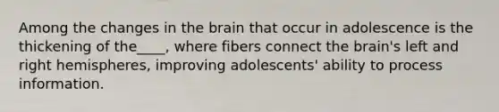 Among the changes in the brain that occur in adolescence is the thickening of the____, where fibers connect the brain's left and right hemispheres, improving adolescents' ability to process information.